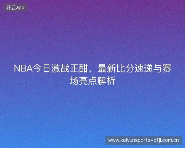NBA今日激战正酣，最新比分速递与赛场亮点解析
